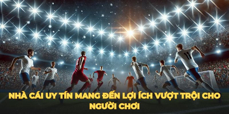 Nhà cái uy tín mang đến lợi ích vượt trội cho người chơi